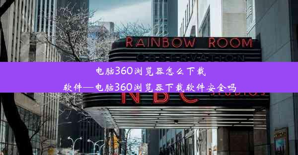 电脑360浏览器怎么下载软件—电脑360浏览器下载软件安全吗