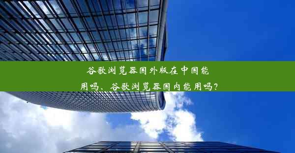 谷歌浏览器国外版在中国能用吗、谷歌浏览器国内能用吗？