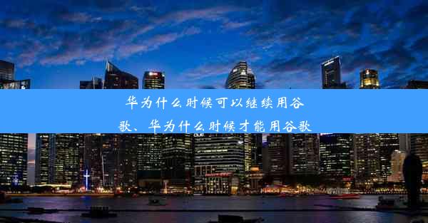 华为什么时候可以继续用谷歌、华为什么时候才能用谷歌