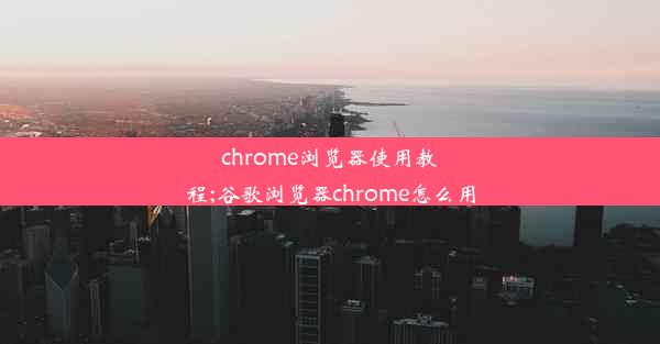 chrome浏览器使用教程;谷歌浏览器chrome怎么用