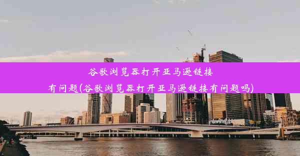 谷歌浏览器打开亚马逊链接有问题(谷歌浏览器打开亚马逊链接有问题吗)