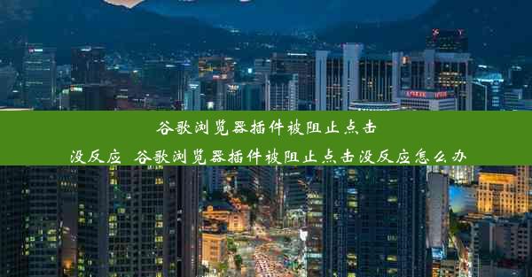 谷歌浏览器插件被阻止点击没反应_谷歌浏览器插件被阻止点击没反应怎么办