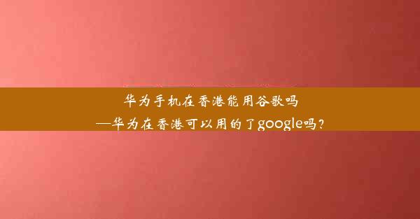 华为手机在香港能用谷歌吗—华为在香港可以用的了google吗？