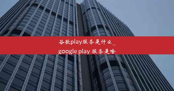 谷歌play服务是什么_google play 服务是啥