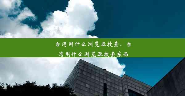 台湾用什么浏览器搜索、台湾用什么浏览器搜索东西