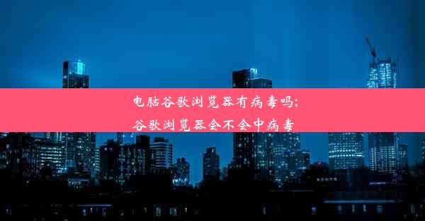 电脑谷歌浏览器有病毒吗;谷歌浏览器会不会中病毒