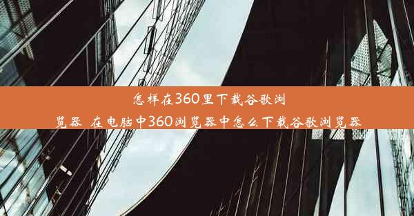 怎样在360里下载谷歌浏览器_在电脑中360浏览器中怎么下载谷歌浏览器