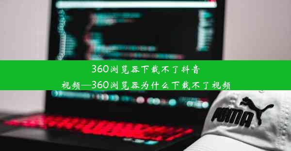 360浏览器下载不了抖音视频—360浏览器为什么下载不了视频