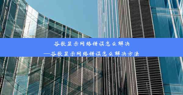 谷歌显示网络错误怎么解决—谷歌显示网络错误怎么解决方法