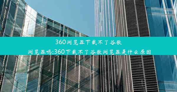 360浏览器下载不了谷歌浏览器吗;360下载不了谷歌浏览器是什么原因