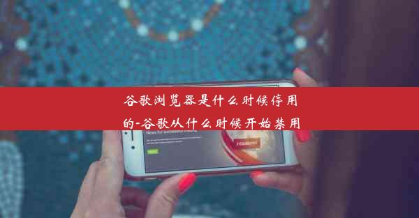 谷歌浏览器是什么时候停用的-谷歌从什么时候开始禁用