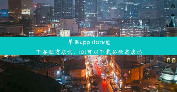 苹果app store能下谷歌商店吗、ios可以下载谷歌商店吗