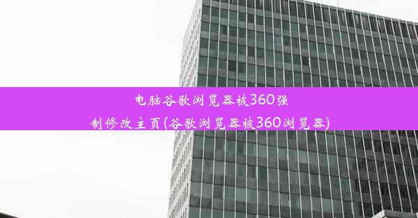 电脑谷歌浏览器被360强制修改主页(谷歌浏览器被360浏览器)