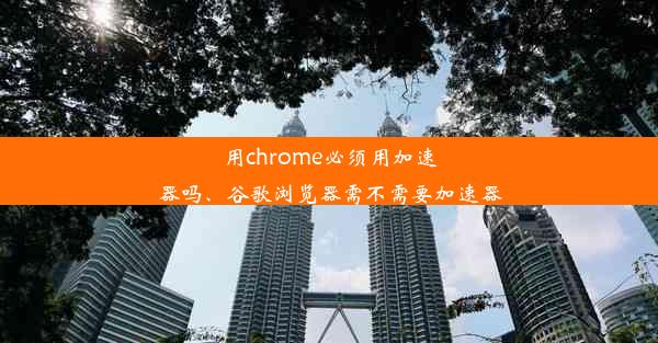 用chrome必须用加速器吗、谷歌浏览器需不需要加速器