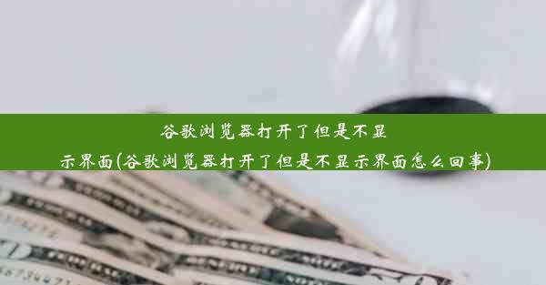 谷歌浏览器打开了但是不显示界面(谷歌浏览器打开了但是不显示界面怎么回事)