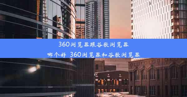 360浏览器跟谷歌浏览器哪个好_360浏览器和谷歌浏览器