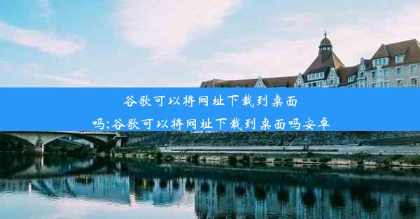 谷歌可以将网址下载到桌面吗;谷歌可以将网址下载到桌面吗安卓