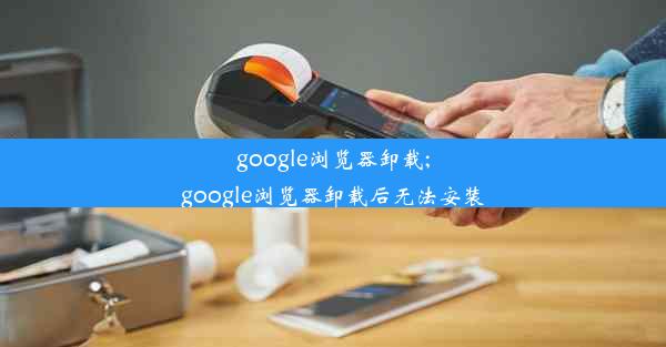 google浏览器卸载;google浏览器卸载后无法安装