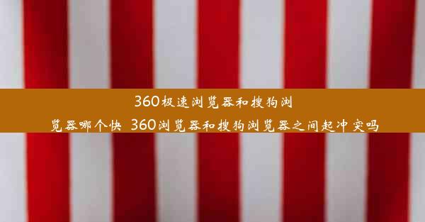 360极速浏览器和搜狗浏览器哪个快_360浏览器和搜狗浏览器之间起冲突吗