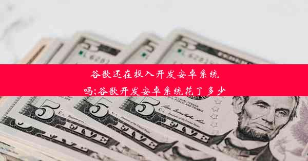 谷歌还在投入开发安卓系统吗;谷歌开发安卓系统花了多少