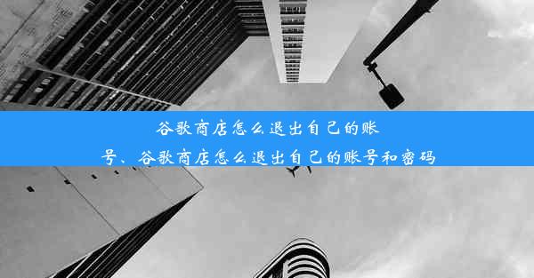 谷歌商店怎么退出自己的账号、谷歌商店怎么退出自己的账号和密码