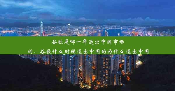 谷歌是哪一年退出中国市场的、谷歌什么时候退出中国的为什么退出中国