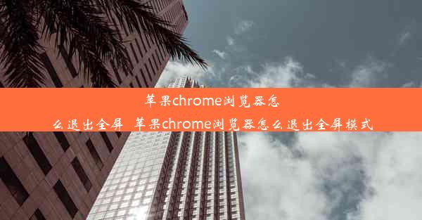 苹果chrome浏览器怎么退出全屏_苹果chrome浏览器怎么退出全屏模式