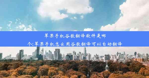 苹果手机谷歌翻译软件是哪个;苹果手机怎么用谷歌翻译可以自动翻译