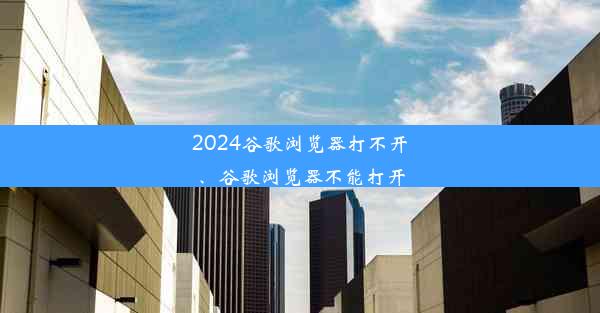 2024谷歌浏览器打不开、谷歌浏览器不能打开