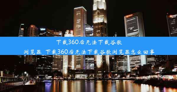 下载360后无法下载谷歌浏览器_下载360后无法下载谷歌浏览器怎么回事