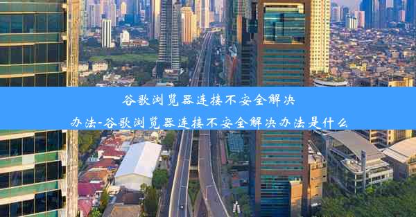 谷歌浏览器连接不安全解决办法-谷歌浏览器连接不安全解决办法是什么