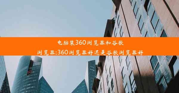 电脑装360浏览器和谷歌浏览器;360浏览器好还是谷歌浏览器好