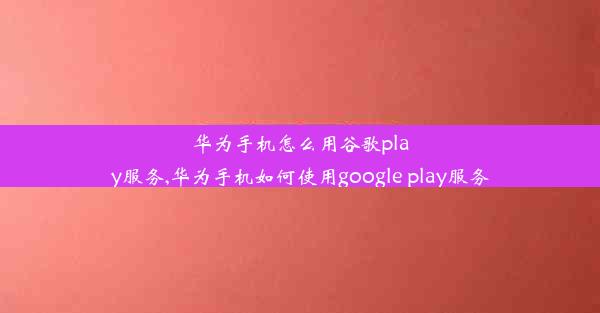 华为手机怎么用谷歌play服务,华为手机如何使用google play服务