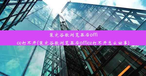 装完谷歌浏览器后office打不开(装完谷歌浏览器后office打不开怎么回事)