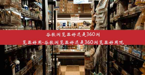 谷歌浏览器好还是360浏览器好用-谷歌浏览器好还是360浏览器好用呢