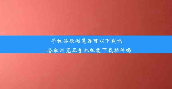 手机谷歌浏览器可以下载吗—谷歌浏览器手机版能下载插件吗