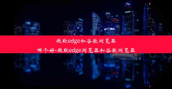 微软edge和谷歌浏览器哪个好-微软edge浏览器和谷歌浏览器