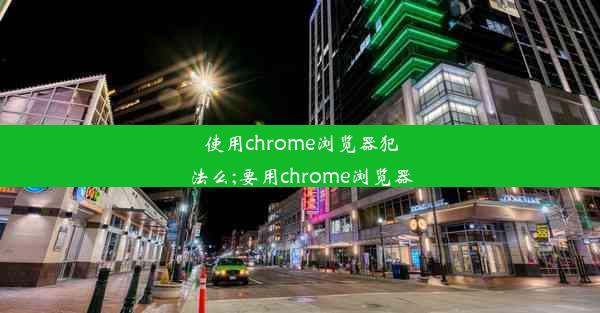 使用chrome浏览器犯法么;要用chrome浏览器