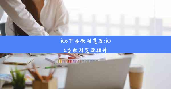 ios下谷歌浏览器;ios谷歌浏览器插件