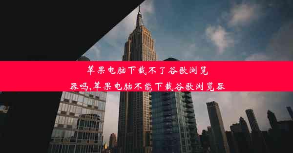 苹果电脑下载不了谷歌浏览器吗,苹果电脑不能下载谷歌浏览器