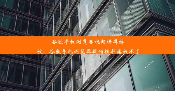 谷歌手机浏览器视频横屏播放、谷歌手机浏览器视频横屏播放不了