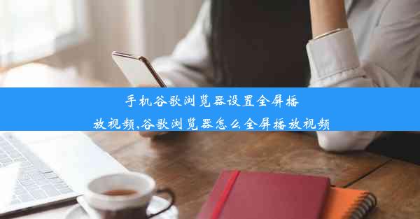 手机谷歌浏览器设置全屏播放视频,谷歌浏览器怎么全屏播放视频