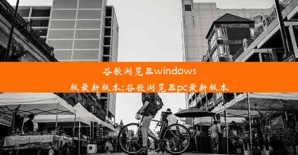 谷歌浏览器windows版最新版本;谷歌浏览器pc最新版本