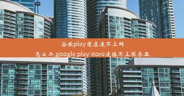 谷歌play商店连不上网怎么办,google play store连接不上服务器