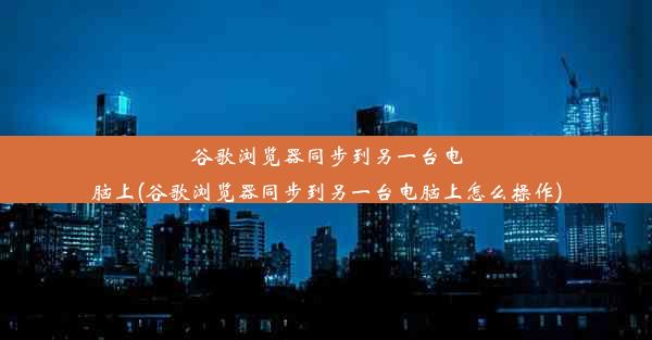 谷歌浏览器同步到另一台电脑上(谷歌浏览器同步到另一台电脑上怎么操作)