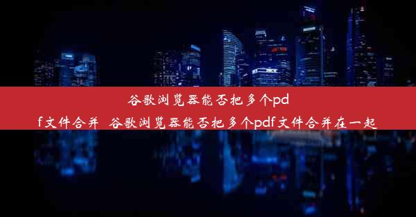 谷歌浏览器能否把多个pdf文件合并_谷歌浏览器能否把多个pdf文件合并在一起