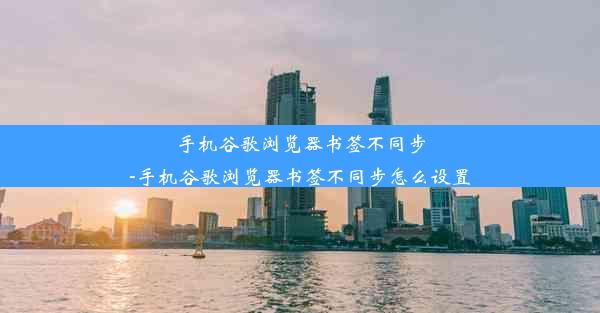 手机谷歌浏览器书签不同步-手机谷歌浏览器书签不同步怎么设置