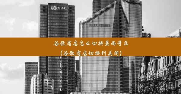 谷歌商店怎么切换墨西哥区(谷歌商店切换到美国)