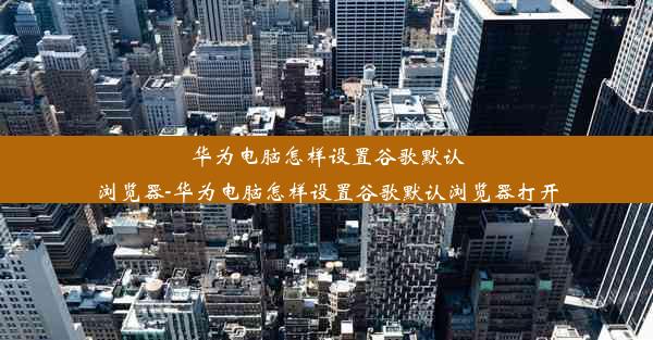 华为电脑怎样设置谷歌默认浏览器-华为电脑怎样设置谷歌默认浏览器打开