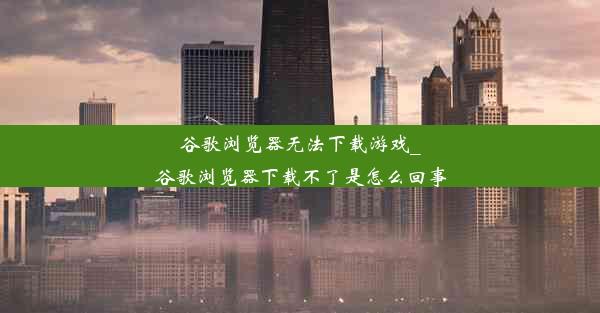 谷歌浏览器无法下载游戏_谷歌浏览器下载不了是怎么回事